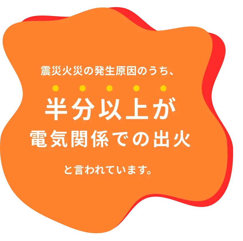 震災火災の発生原因のうち、半分以上が電気関係での出火と言われています。