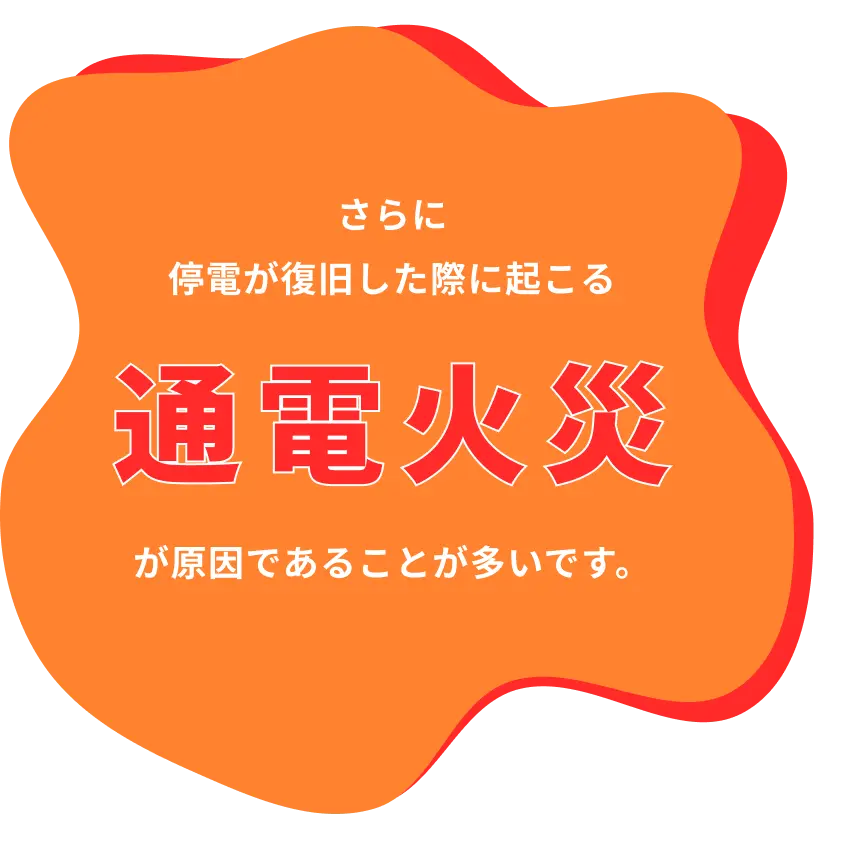 さらに停電が復旧した際に起こる通電火災が原因であることが多いです。
